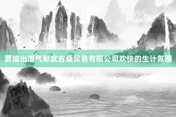 营造出泄气彰武吉桑贸易有限公司欢快的生计氛围